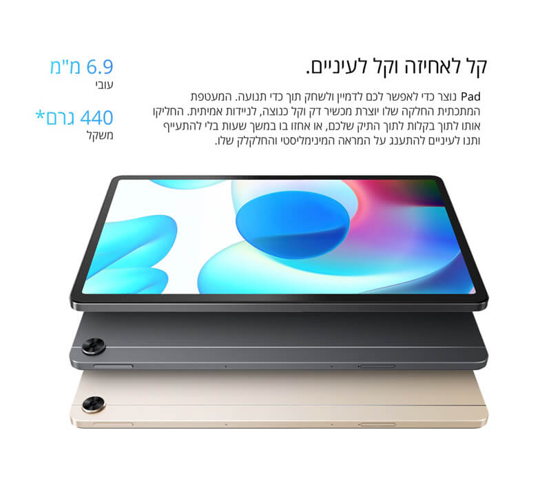 קל לאחיזה וקל לעיניים. realme Pad נוצר כדי לאפשר לכם לדמיין ולשחק תוך כדי תנועה. המעטפת המתכתית החלקה שלו יוצרת מכשיר דק וקל כנוצה, לניידות אמיתית. החליקו אותו לתוך בקלות לתוך התיק שלכם, או אחזו בו במשך שעות בלי להתעייף ותנו לעיניים להתענג על המראה המינימליסטי והחלקלק שלו.  6.9 מ