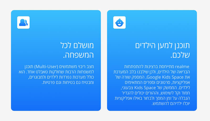 מושלם לכל המשפחה. מצב ריבוי משתמשים (Multi-User) תוכנן למשפחות הרבות שחולקות טאבלט אחד. הוא כולל מערכות נפרדות לילדים ולמבוגרים, ומבטיח גם בטיחות וגם פרטיות.  תוכנן למען הילדים שלכם. realme מתייחסת ברצינות להתפתחות הבריאה של הילדים, ולכן שילבנו בלב המערכת את Google Kids Space, המספק שורה של אפליקציות, סרטונים וספרים המתאימים לילדים. הממשק של Kids Space צבעוני, חמוד וקל לשימוש, וההורים יכולים להגדיר הגבלה על זמן המסך ולבחור באילו אפליקציות יוכלו ילדיהם להשתמש.