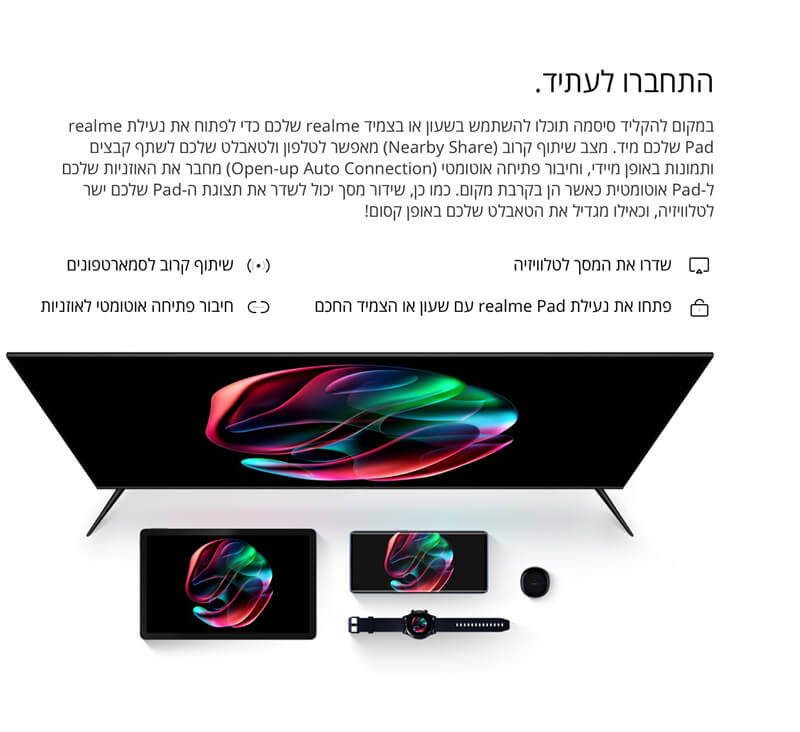 התחברו לעתיד. במקום להקליד סיסמה תוכלו להשתמש בשעון או בצמיד realme שלכם כדי לפתוח את נעילת realme Pad שלכם מיד. מצב שיתוף קרוב (Nearby Share) מאפשר לטלפון ולטאבלט שלכם לשתף קבצים ותמונות באופן מיידי, וחיבור פתיחה אוטומטי (Open-up Auto Connection) מחבר את האוזניות שלכם ל-Pad אוטומטית כאשר הן בקרבת מקום. כמו כן, שידור מסך יכול לשדר את תצוגת ה-Pad שלכם ישר לטלוויזיה, וכאילו מגדיל את הטאבלט שלכם באופן קסום!  שדרו את המסך לטלוויזיה  פתחו את נעילת realme Pad עם שעון או הצמיד החכם  שיתוף קרוב לסמארטפונים  חיבור פתיחה אוטומטי לאוזניות