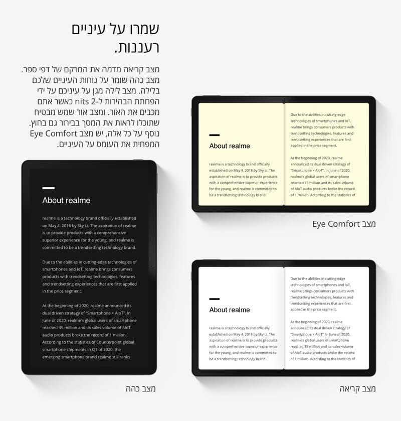 שמרו על עיניים רעננות. מצב קריאה מדמה את המרקם של דפי ספר. מצב כהה שומר על נוחות העיניים שלכם בלילה. מצב לילה מגן על עיניכם על ידי הפחתת הבהירות ל-2 nits כאשר אתם מכבים את האור. ומצב אור שמש מבטיח שתוכלו לראות את המסך בבירור גם בחוץ. נוסף על כל אלה, יש מצב Eye Comfort המפחית את העומס על העיניים.  מצב Eye Comfort  מצב כהה  מצב קריאה