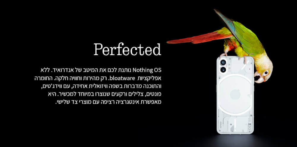 Nothing OS נותנת לכם את המיטב של אנדרואיד. ללא אפליקציות bloatware. רק מהירות וחוויה חלקה. החומרה והתוכנה מדברות בשפה וויזואלית אחידה, עם ווידג'טים, פונטים, צלילים ורקעים שנוצרו במיוחד למכשיר. היא מאפשרת אינטגרציה רציפה עם מוצרי צד שלישי.